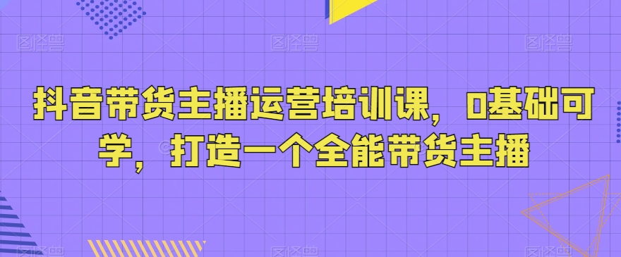 抖音带货主播运营培训课，0基础可学，打造一个全能带货主播 - 白戈学堂-<a href=