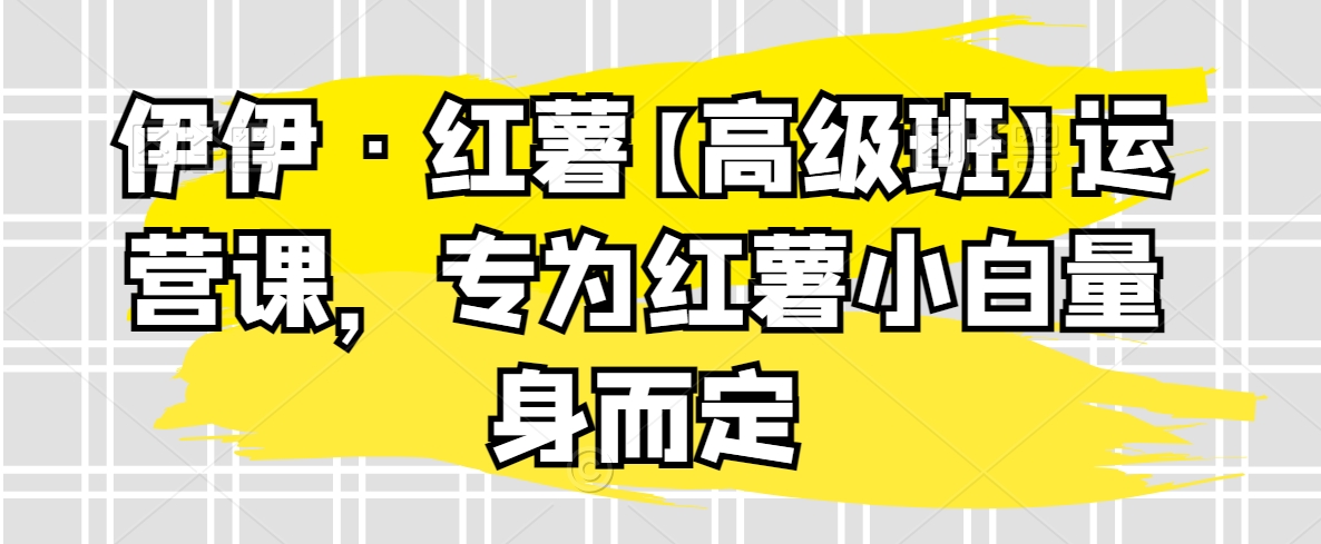 伊伊·红薯【高级班】运营课，专为红薯小白量身而定 - 白戈学堂-<a href=