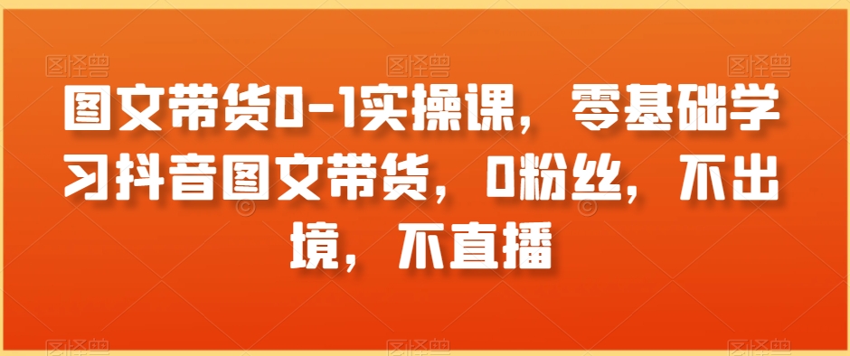 图文带货0-1实操课，零基础学习抖音图文带货，0粉丝，不出境，不直播 - 白戈学堂-<a href=