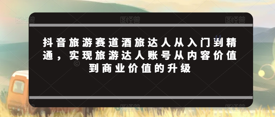 抖音旅游赛道酒旅达人从入门到精通，实现旅游达人账号从内容价值到商业价值的升级 - 白戈学堂-<a href=