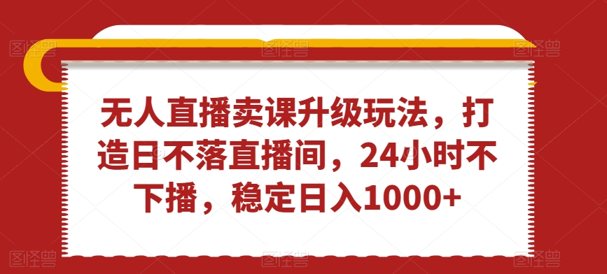 无人直播卖课升级玩法，打造日不落直播间，24小时不下播，稳定日入1000+ - 白戈学堂-<a href=