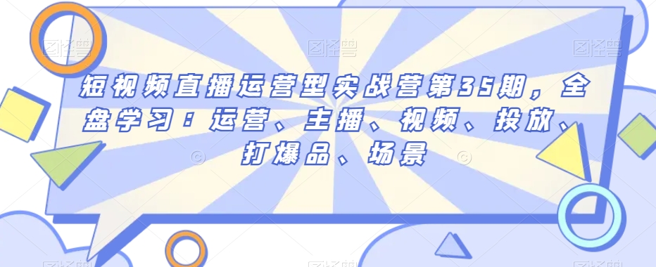 短视频直播运营型实战营第35期，全盘学习：运营、主播、视频、投放、打爆品、场景-<a href=