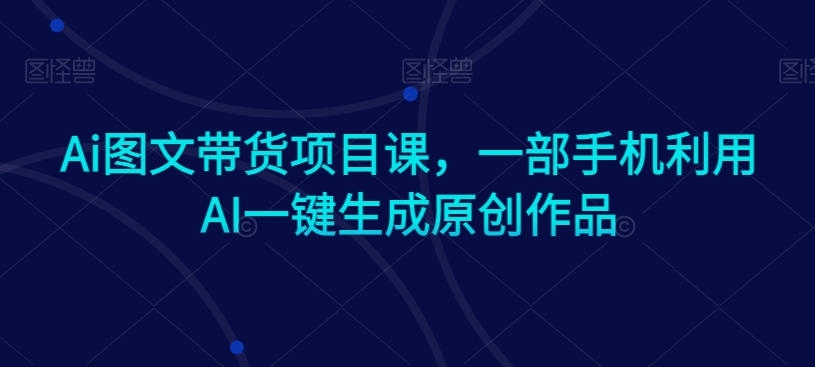 Ai图文带货项目课，一部手机利用AI一键生成原创作品 - 白戈学堂-<a href=