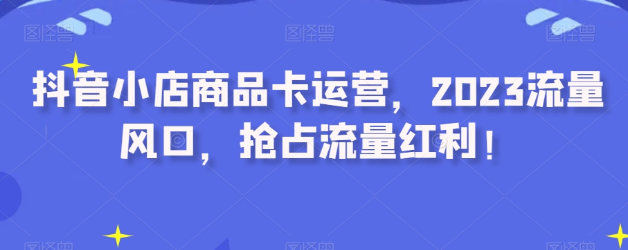 抖音小店商品卡运营，2023流量风口，抢占流量红利！ - 白戈学堂-<a href=