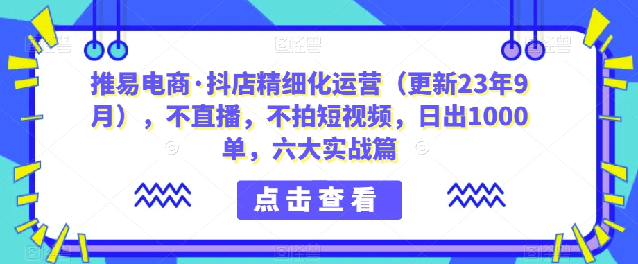 推易电商·抖店精细化运营（更新23年9月），不直播，不拍短视频，日出1000单，六大实战篇 - 白戈学堂-<a href=