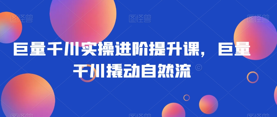 巨量千川实操进阶提升课，巨量干川撬动自然流 - 白戈学堂-<a href=