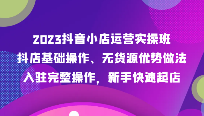 2023抖音小店运营实操班，抖店基础操作、无货源优势做法，入驻完整操作，新手快速起店 - 白戈学堂-<a href=