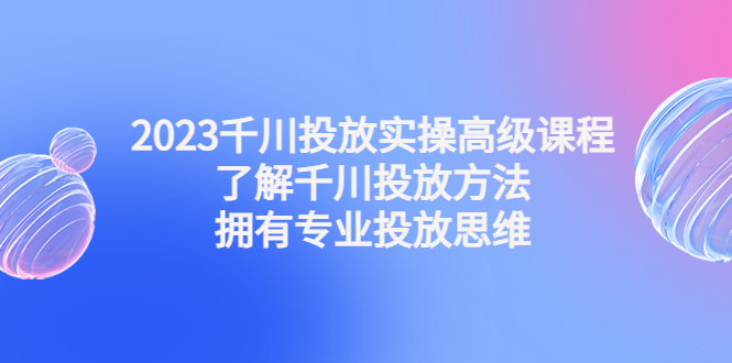 （4667期）2023千川投放实操高级课程：了解千川投放方法，拥有专业投放思维 - 白戈学堂-<a href=