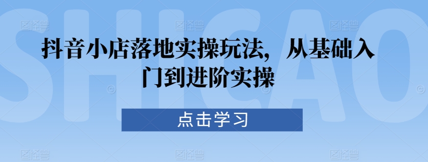 抖音小店落地实操玩法，从基础入门到进阶实操 - 白戈学堂-<a href=