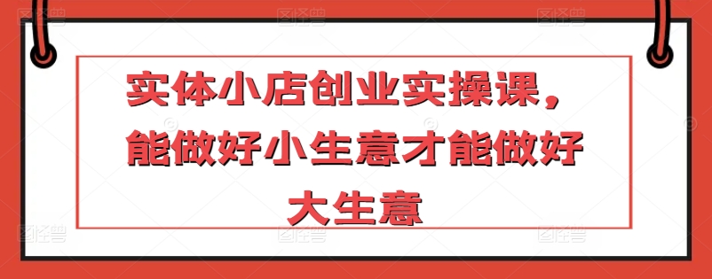 实体小店创业实操课，能做好小生意才能做好大生意 - 白戈学堂-<a href=