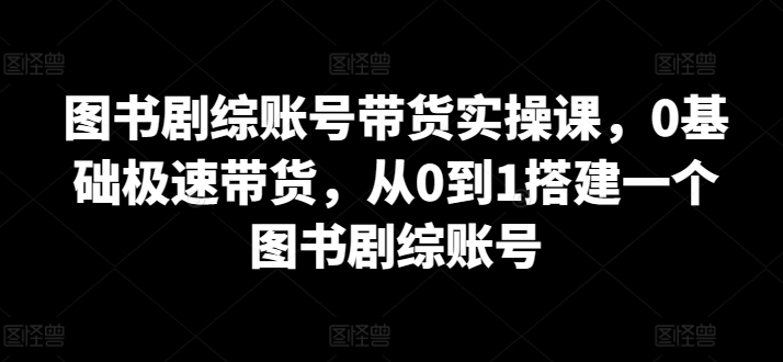 图书剧综账号带货实操课，0基础极速带货，从0到1搭建一个图书剧综账号 - 白戈学堂-<a href=