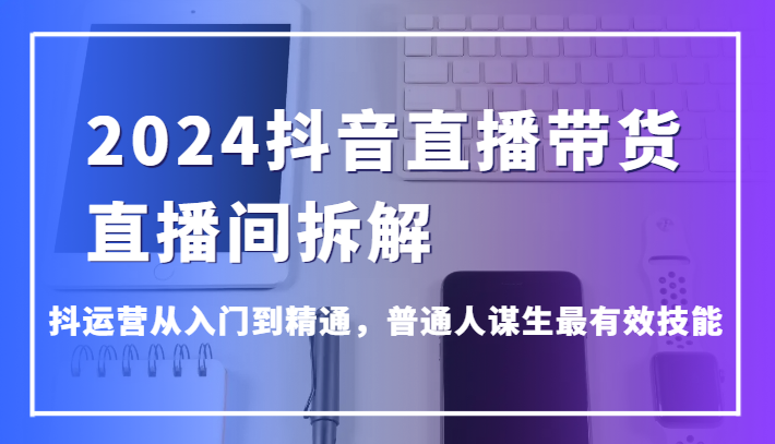 2024抖音直播带货直播间拆解，抖运营从入门到精通，普通人谋生最有效技能 - 白戈学堂-<a href=