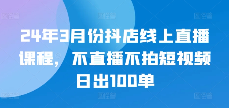 24年3月份抖店线上直播课程，不直播不拍短视频日出100单 - 白戈学堂-<a href=