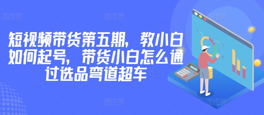 价值2980短视频带货第五期，教小白如何起号，带货小白怎么通过选品弯道超车 - 白戈学堂-<a href=