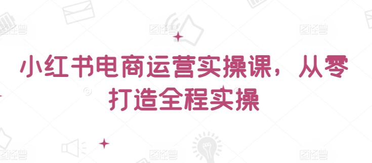 小红书电商运营实操课，​从零打造全程实操 - 白戈学堂-<a href=