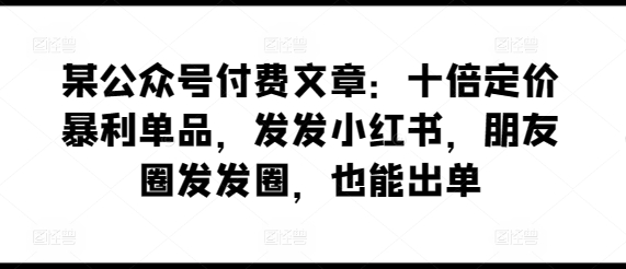 某公众号付费文章：十倍定价暴利单品，发发小红书，朋友圈发发圈，也能出单 - 白戈学堂-<a href=