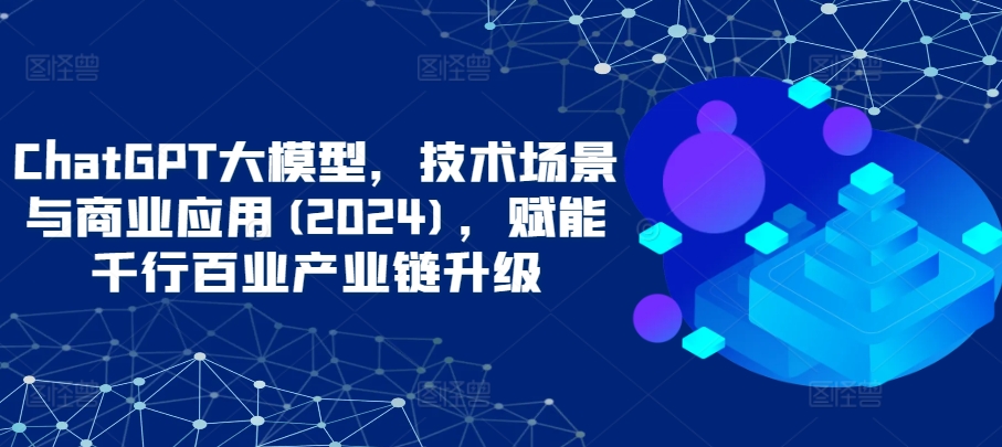 ChatGPT大模型，技术场景与商业应用(2024)，赋能千行百业产业链升级 - 白戈学堂-<a href=