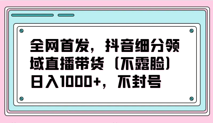 全网首发，抖音细分领域直播带货（不露脸）项目，日入1000+，不封号 - 白戈学堂-<a href=