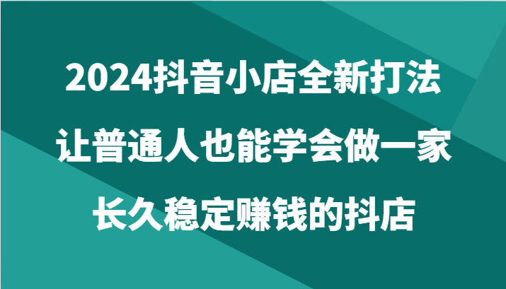 2024抖音小店全新打法，让普通人也能学会做一家长久稳定赚钱的抖店（24节） - 白戈学堂-<a href=