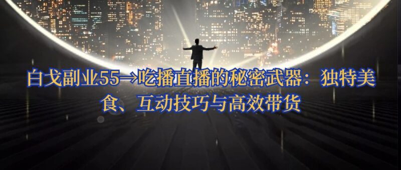 白戈副业55→吃播直播的秘密武器：独特美食、互动技巧与高效带货 - 白戈学堂-白戈学堂