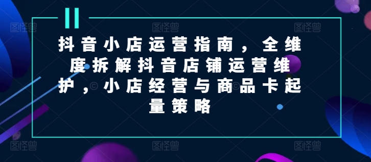 抖音小店运营指南，全维度拆解抖音店铺运营维护，小店经营与商品卡起量策略 - 白戈学堂-<a href=