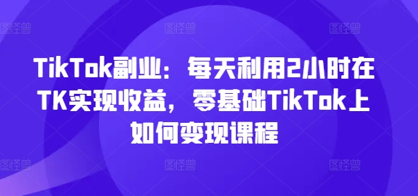 TikTok副业：每天利用2小时在TK实现收益，零基础TikTok上如何变现课程 - 白戈学堂-<a href=