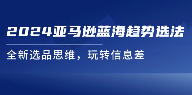 （11703期）2024亚马逊蓝海趋势选法，全新选品思维，玩转信息差 - 白戈学堂-<a href=