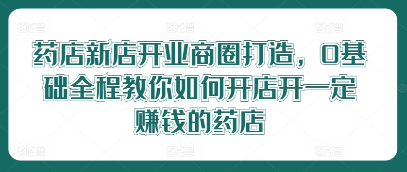 药店新店开业商圈打造，0基础全程教你如何开店开一定赚钱的药店-白戈学堂