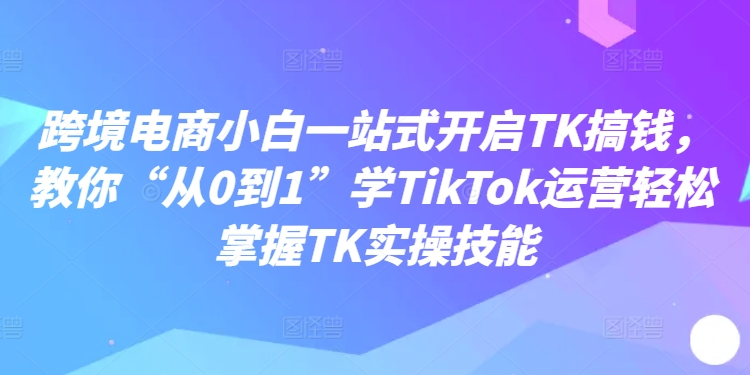 跨境电商小白一站式开启TK搞钱，教你“从0到1”学TikTok运营轻松掌握TK实操技能 - 白戈学堂-白戈学堂