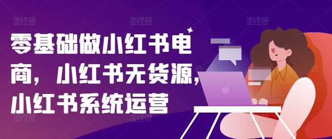 零基础做小红书电商，小红书无货源，小红书系统运营 - 白戈学堂-白戈学堂