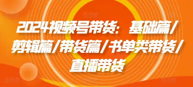 2024视频号带货：基础篇/剪辑篇/带货篇/书单类带货/直播带货 - 白戈学堂-白戈学堂