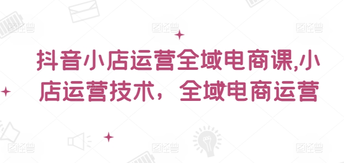 抖音小店运营全域电商课，​小店运营技术，全域电商运营 - 白戈学堂-白戈学堂