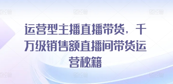 运营型主播直播带货，​千万级销售额直播间带货运营秘籍 - 白戈学堂-白戈学堂