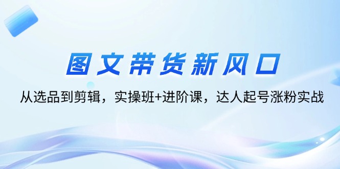 （12306期）图文带货新风口：从选品到剪辑，实操班+进阶课，达人起号涨粉实战 - 白戈学堂-白戈学堂