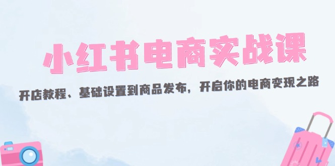 （12367期）小红书电商实战课：开店教程、基础设置到商品发布，开启你的电商变现之路 - 白戈学堂-白戈学堂