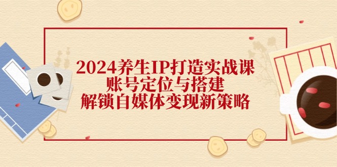 2024养生IP打造实战课：账号定位与搭建，解锁自媒体变现新策略 - 白戈学堂-白戈学堂