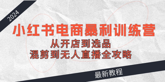 （12361期）2024小红书电商暴利训练营：从开店到选品，混剪到无人直播全攻略 - 白戈学堂-白戈学堂