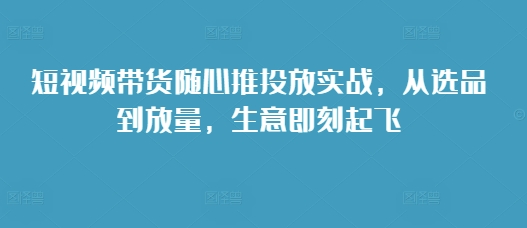 短视频带货随心推投放实战，从选品到放量，生意即刻起飞 - 白戈学堂-白戈学堂