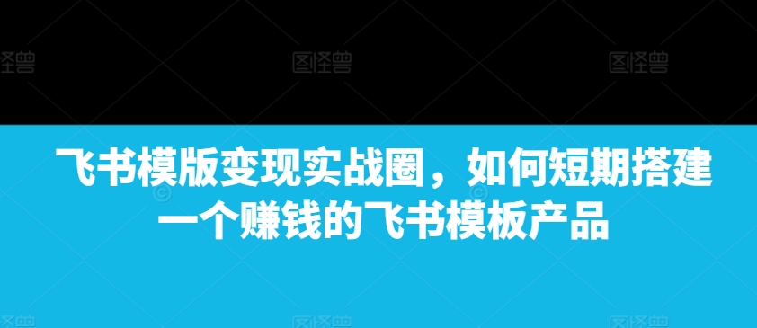 飞书模版变现实战圈，如何短期搭建一个赚钱的飞书模板产品 - 白戈学堂-白戈学堂