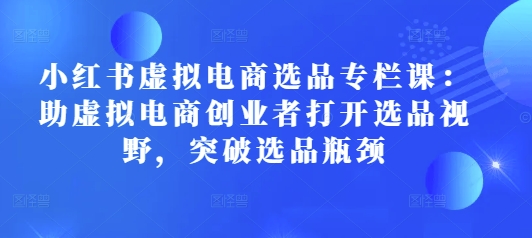 小红书虚拟电商选品专栏课：助虚拟电商创业者打开选品视野，突破选品瓶颈-白戈学堂