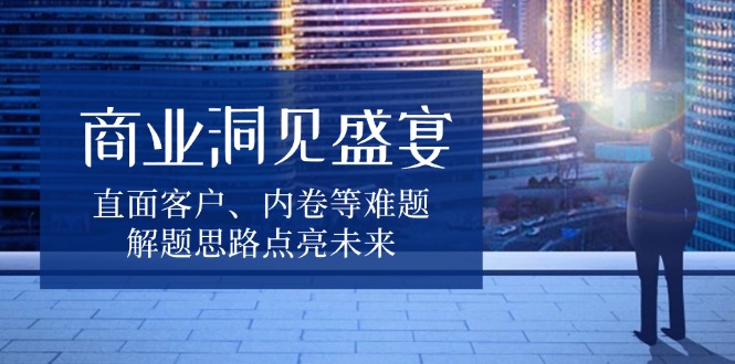 （13845期）商业洞见盛宴，直面客户、内卷等难题，解题思路点亮未来-白戈学堂