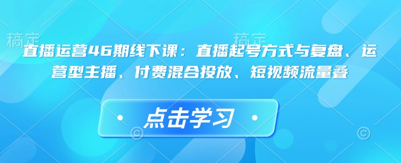 直播运营46期线下课：直播起号方式与复盘、运营型主播、付费混合投放、短视频流量叠-白戈学堂