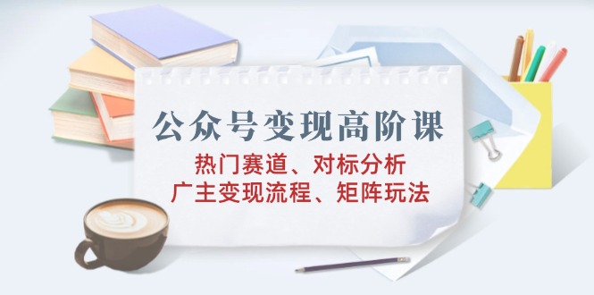 （14177期）公众号变现高阶课：热门赛道、对标分析、广告主变现流程、矩阵玩法-白戈学堂