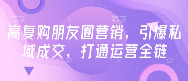 高复购朋友圈营销，引爆私域成交，打通运营全链-白戈学堂