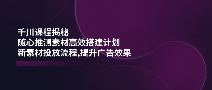 （14317期）千川课程揭秘：随心推测素材高效搭建计划,新素材投放流程,提升广告效果-白戈学堂