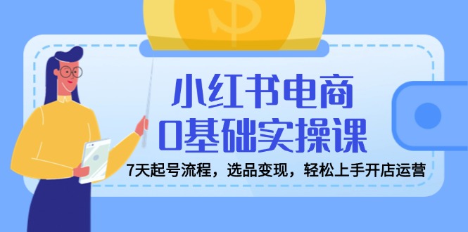 （14534期）小红书电商0基础实操课，7天起号流程，选品变现，轻松上手开店运营-白戈学堂