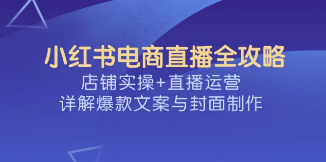 （14410期）小红书电商直播全攻略，店铺实操+直播运营，详解爆款文案与封面制作-白戈学堂