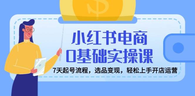 小红书电商0基础实操课，7天起号流程，选品变现，轻松上手开店运营-白戈学堂