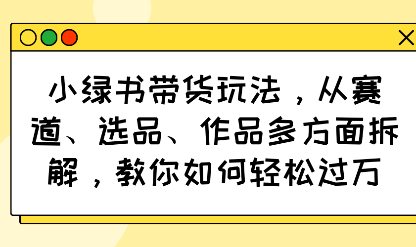 （14537期）小绿书带货玩法，从赛道、选品、作品多方面拆解，教你如何轻松过万-白戈学堂